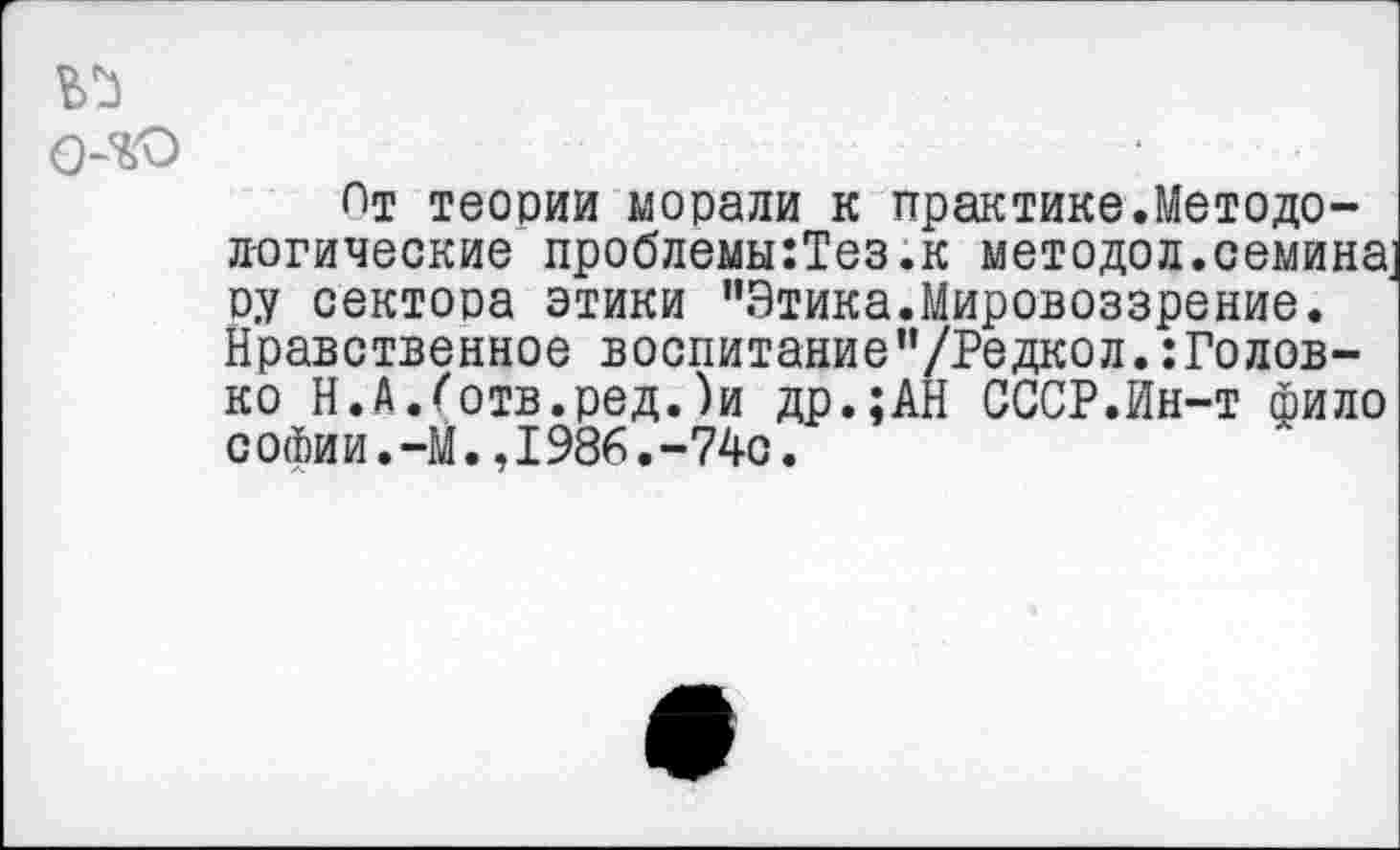 ﻿
Пт теории морали к практике.Методологические проблемы:Тез.к методол.семина оу сектора этики "Этика.Мировоззрение. Нравственное воспитание"/Редкол.:Голов-ко Н.А.Готв.ред.)и др.;АН СССР.Ин-т фило сойии.-М.,1986.-740.